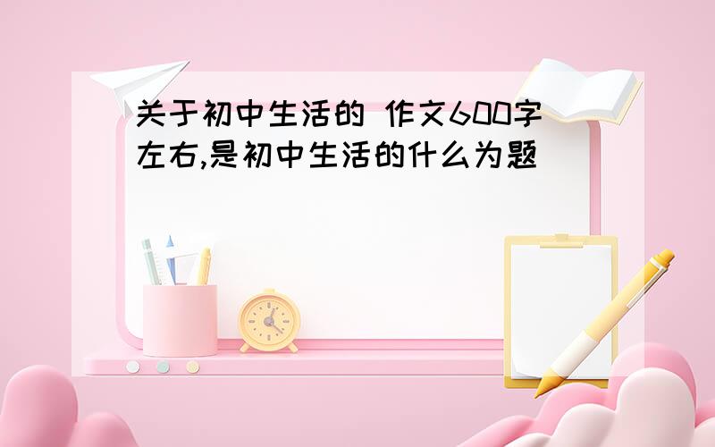 关于初中生活的 作文600字左右,是初中生活的什么为题