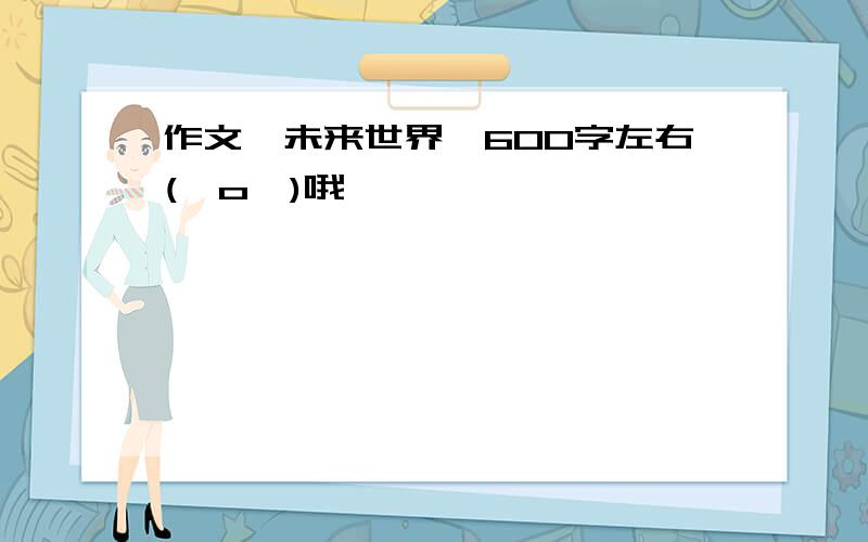 作文《未来世界》600字左右(⊙o⊙)哦