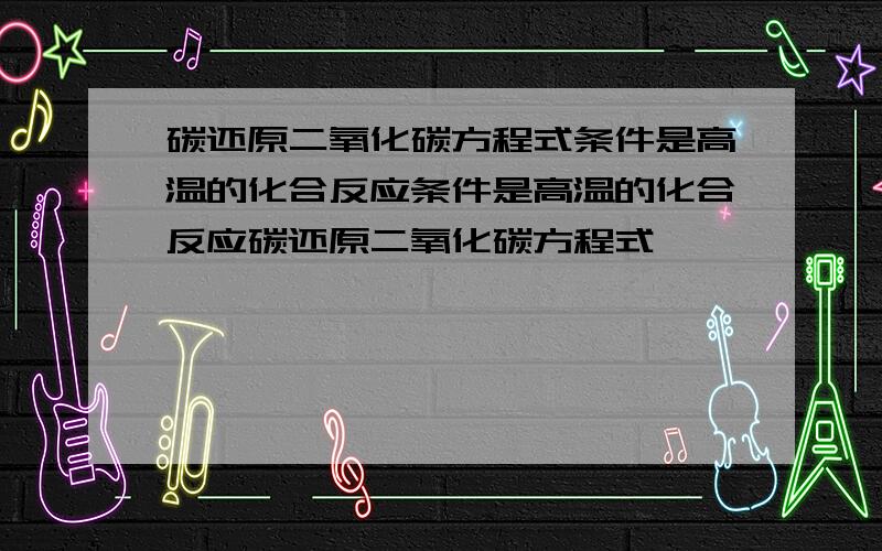 碳还原二氧化碳方程式条件是高温的化合反应条件是高温的化合反应碳还原二氧化碳方程式