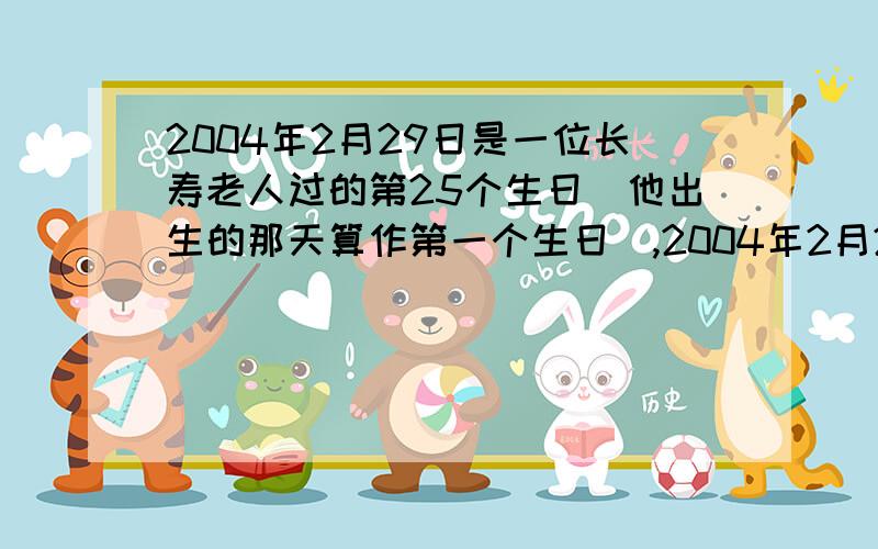 2004年2月29日是一位长寿老人过的第25个生日(他出生的那天算作第一个生日),2004年2月29日是一位长寿老人过的第25个生日（他出生的那天算作第一个生日）,这位老人是哪一年出生的?2008年他是