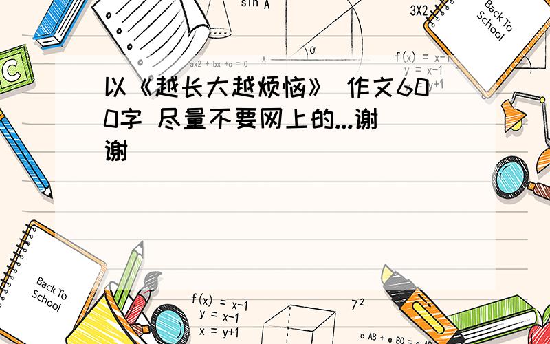 以《越长大越烦恼》 作文600字 尽量不要网上的...谢谢