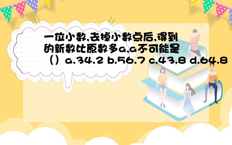 一位小数,去掉小数点后,得到的新数比原数多a,a不可能是（）a.34.2 b.56.7 c.43.8 d.64.8 应选（）