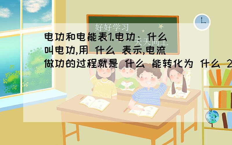 电功和电能表1.电功：什么 叫电功,用 什么 表示,电流做功的过程就是 什么 能转化为 什么 2.公式：什么 ,即电流在某段电路上所做的功,等于这段电路两端的 什么 ,电路中的 什么 和 什么 乘