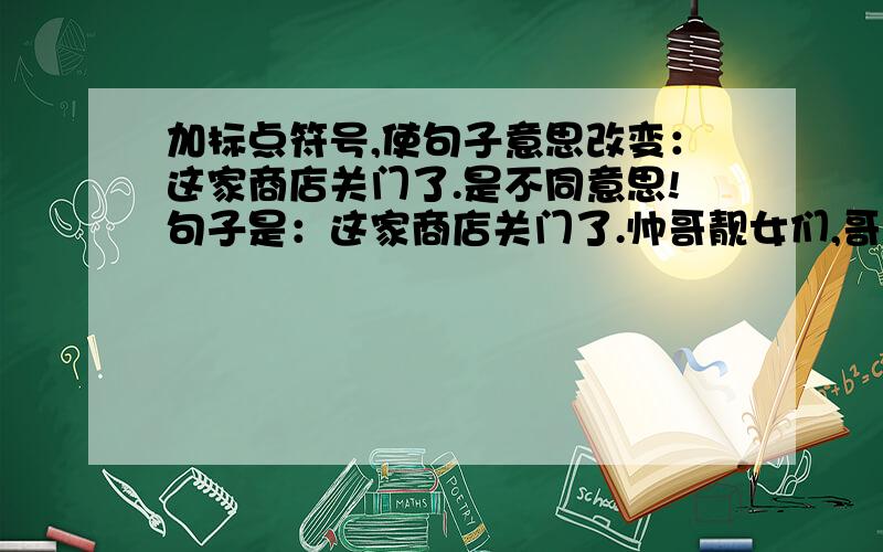 加标点符号,使句子意思改变：这家商店关门了.是不同意思!句子是：这家商店关门了.帅哥靓女们,哥哥姐姐们,弟弟妹妹们,帮帮忙啊!