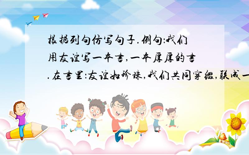 根据列句仿写句子.例句：我们用友谊写一本书,一本厚厚的书.在书里：友谊如珍珠,我们共同穿缀,联成一串串璀璨的项链.仿句：友谊如（ ）,我们（ ）.友谊如（ ）,我们（ ）.