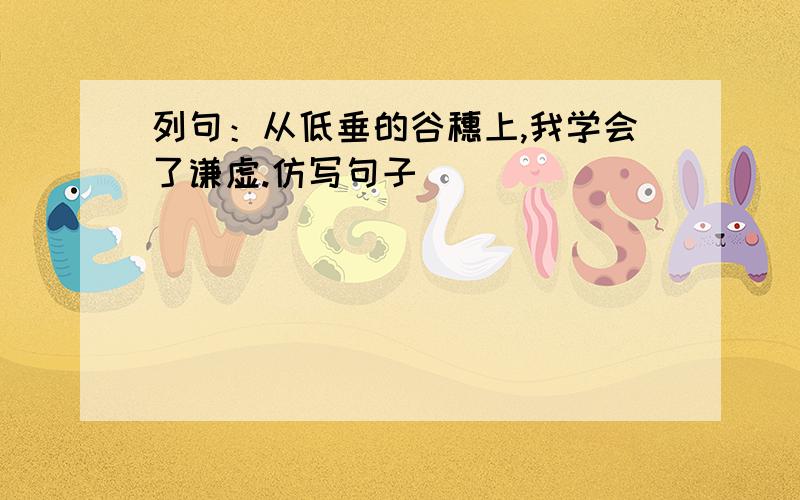 列句：从低垂的谷穗上,我学会了谦虚.仿写句子