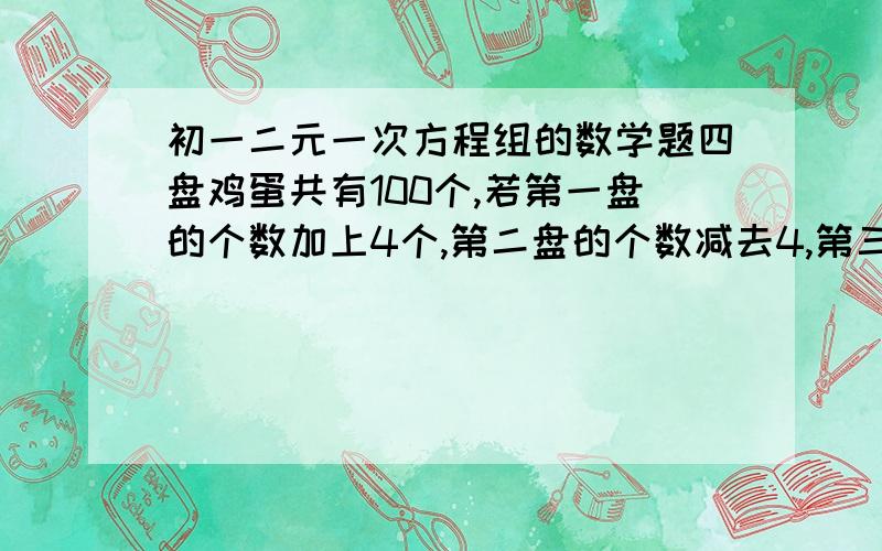 初一二元一次方程组的数学题四盘鸡蛋共有100个,若第一盘的个数加上4个,第二盘的个数减去4,第三盘的个数乘以4,第四盘的个数除以4,所得的数目就一样,求原来的四个盘中各有几个鸡蛋.请用