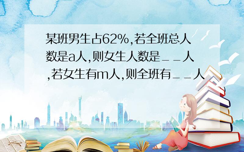 某班男生占62%,若全班总人数是a人,则女生人数是__人,若女生有m人,则全班有__人