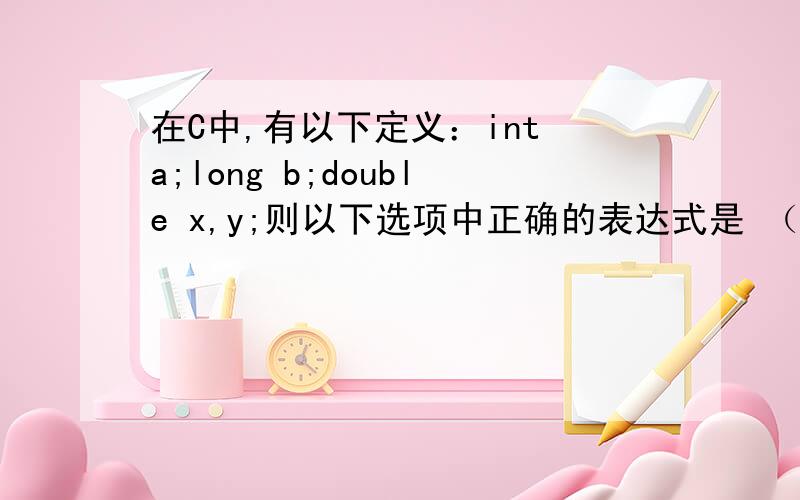 在C中,有以下定义：int a;long b;double x,y;则以下选项中正确的表达式是 （A) a%(int)(x-y) (B)a=x!=y(C)(a*y)%b(D)y=x+y=x答案是什么,还有为什么?