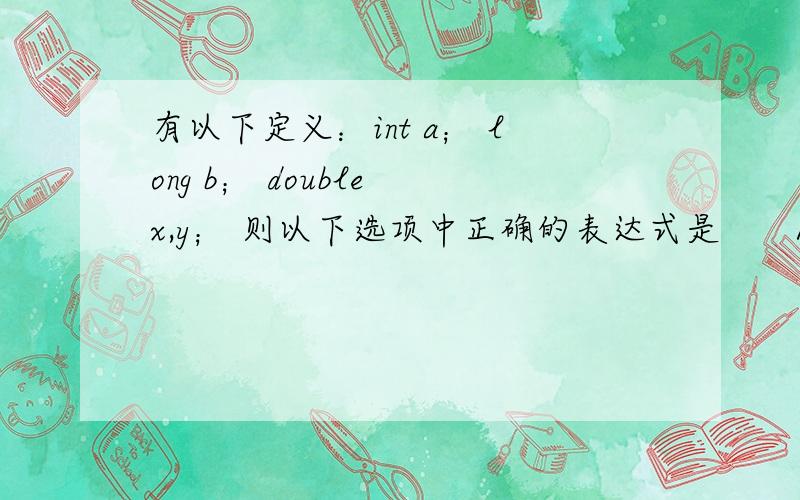 有以下定义：int a； long b； double x,y； 则以下选项中正确的表达式是　　A）a%（int）（x-y）　　B）a=x!=y;　　C）（a*y）%b　　D）y=x+y=x