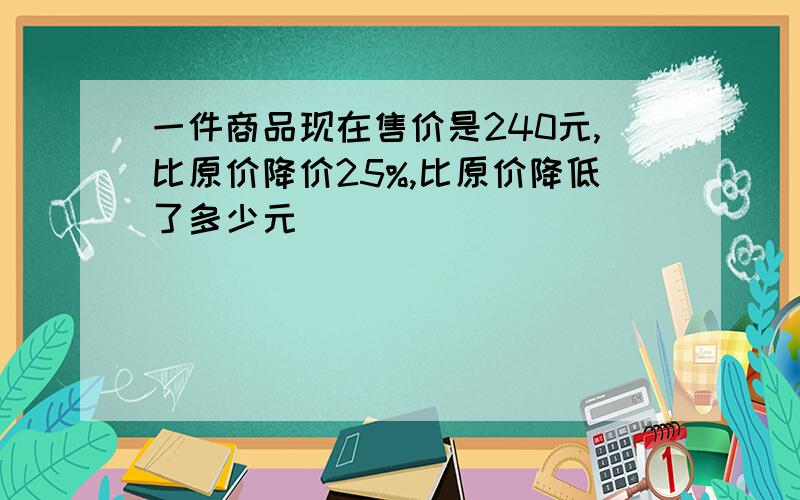 一件商品现在售价是240元,比原价降价25%,比原价降低了多少元