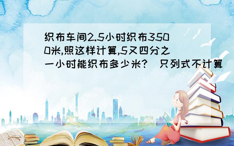 织布车间2.5小时织布3500米,照这样计算,5又四分之一小时能织布多少米?（只列式不计算）