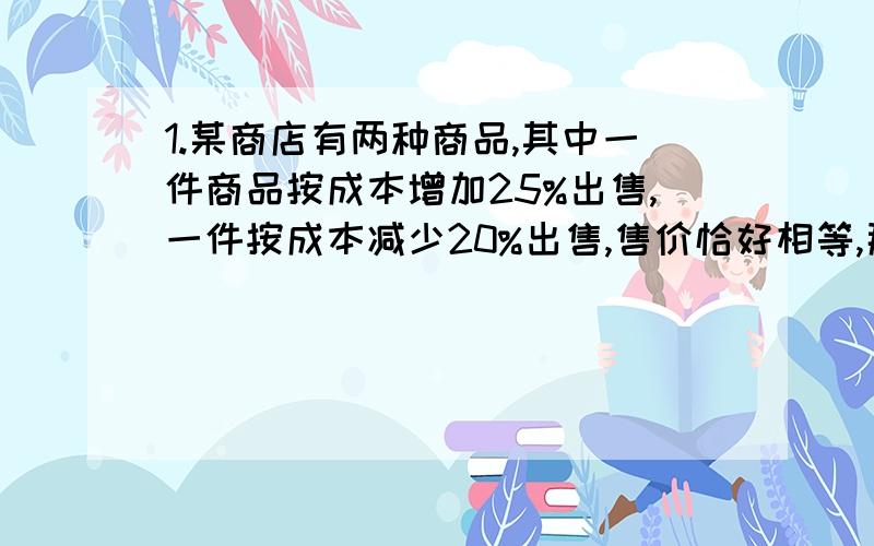 1.某商店有两种商品,其中一件商品按成本增加25%出售,一件按成本减少20%出售,售价恰好相等,那么两件商要算式!