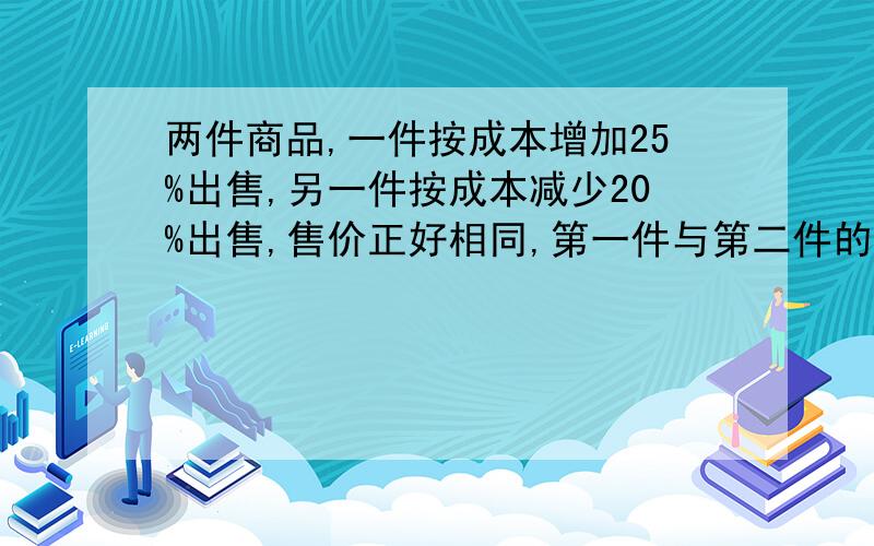 两件商品,一件按成本增加25%出售,另一件按成本减少20%出售,售价正好相同,第一件与第二件的成本比是多少?