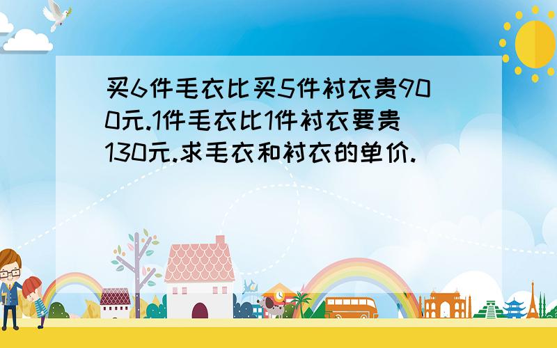 买6件毛衣比买5件衬衣贵900元.1件毛衣比1件衬衣要贵130元.求毛衣和衬衣的单价.