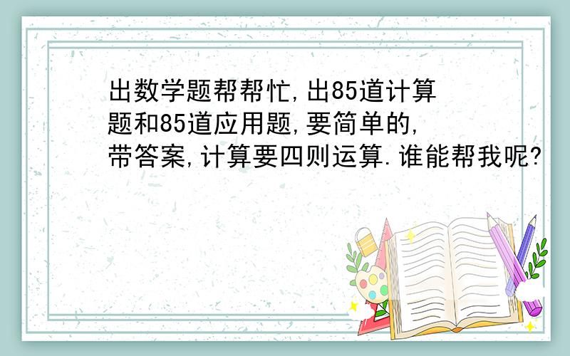 出数学题帮帮忙,出85道计算题和85道应用题,要简单的,带答案,计算要四则运算.谁能帮我呢?