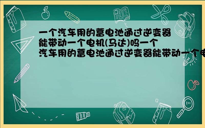 一个汽车用的蓄电池通过逆变器能带动一个电机(马达)吗一个汽车用的蓄电池通过逆变器能带动一个电机吗