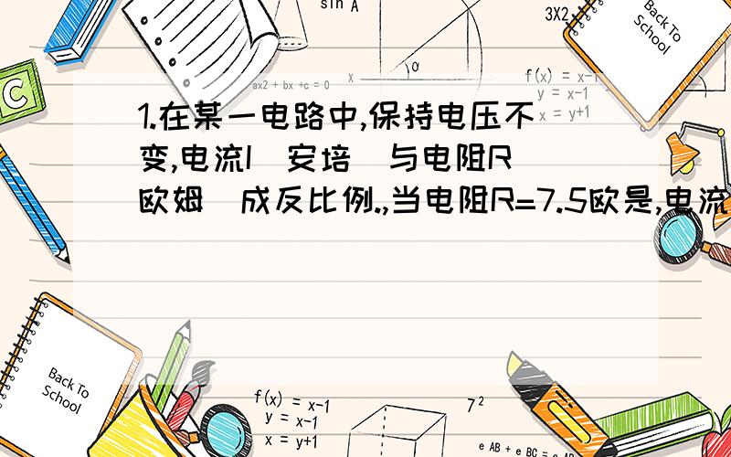 1.在某一电路中,保持电压不变,电流I(安培)与电阻R(欧姆)成反比例.,当电阻R=7.5欧是,电流I=2安,①.若该电路中的优点其规定电流不超过5A那该电路中的电阻满足什么条件?