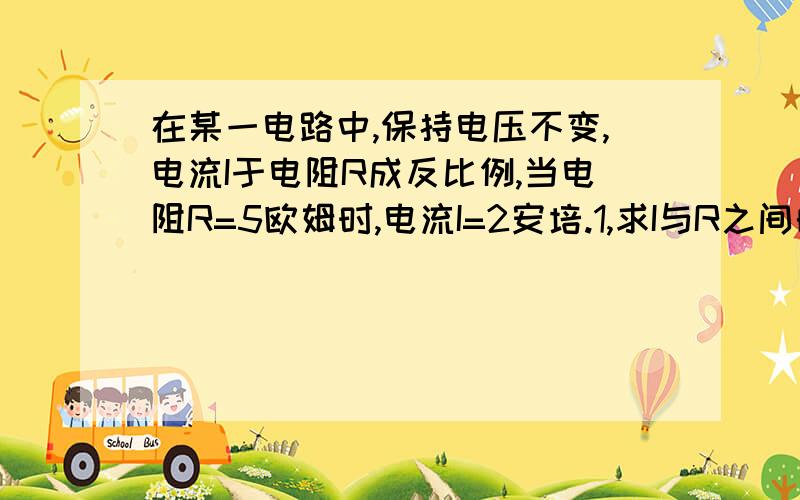 在某一电路中,保持电压不变,电流I于电阻R成反比例,当电阻R=5欧姆时,电流I=2安培.1,求I与R之间的函数表达式.2当电流i=0.5安培时,求电阻R的值