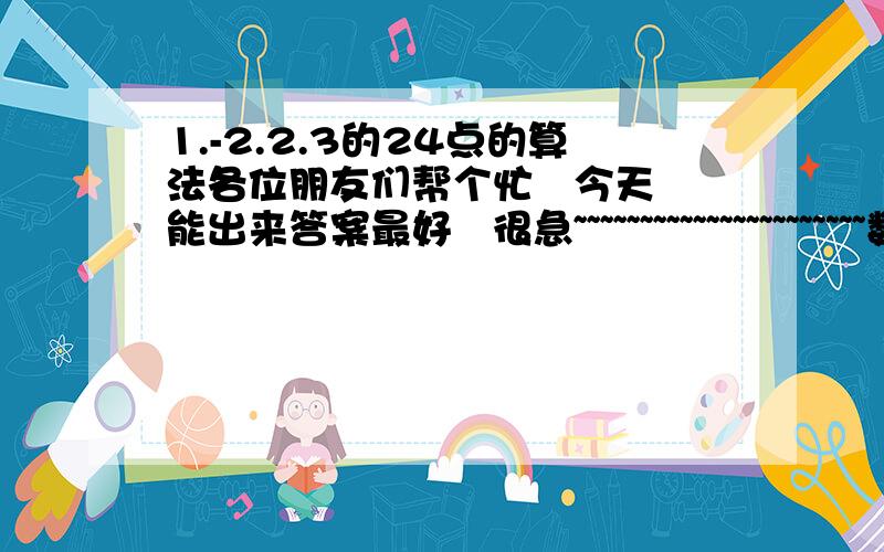 1.-2.2.3的24点的算法各位朋友们帮个忙   今天能出来答案最好   很急~~~~~~~~~~~~~~~~~~~~~~数字顺序不可以变          最好要没有次方的    拜托了      不要用阶乘   我只是一个刚刚毕业的小学生，不