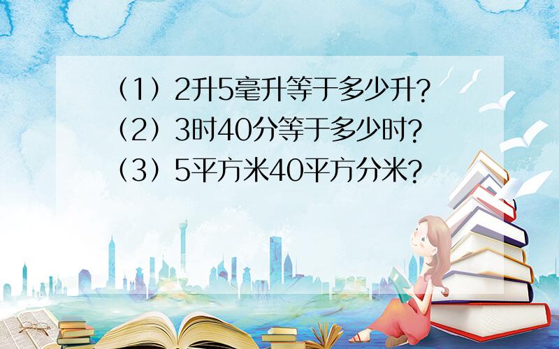 （1）2升5毫升等于多少升?（2）3时40分等于多少时?（3）5平方米40平方分米?