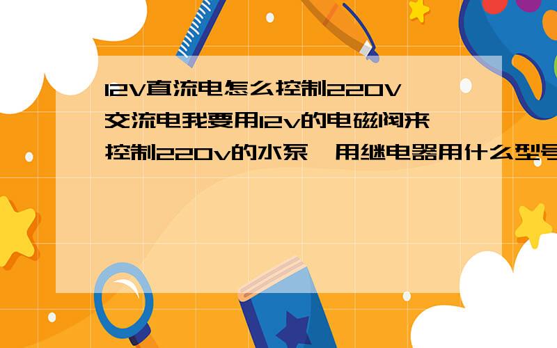 12V直流电怎么控制220V交流电我要用12v的电磁阀来控制220v的水泵,用继电器用什么型号的,怎么接