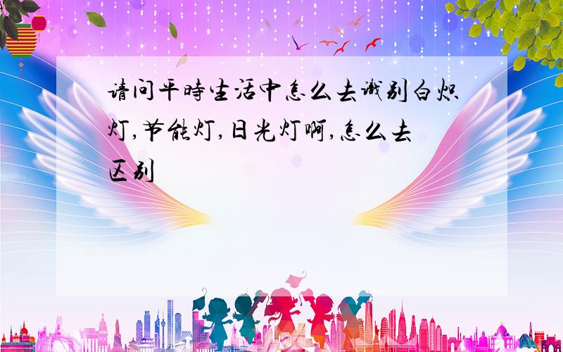 请问平时生活中怎么去识别白炽灯,节能灯,日光灯啊,怎么去区别