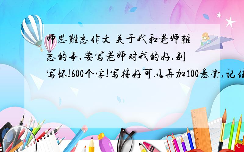 师恩难忘作文 关于我和老师难忘的事,要写老师对我的好,别写怀!600个字!写得好可以再加100悬赏,记住,