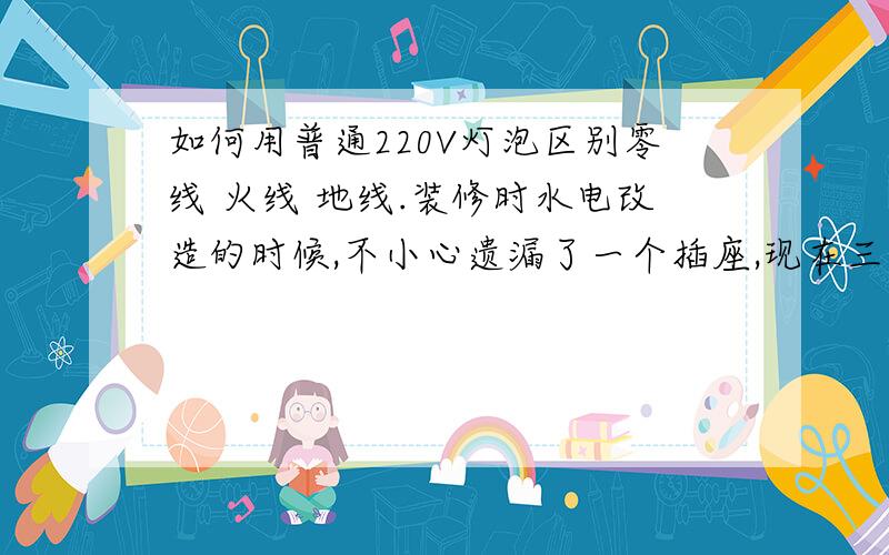 如何用普通220V灯泡区别零线 火线 地线.装修时水电改造的时候,不小心遗漏了一个插座,现在三根线全部是蓝色的,我家的万能表坏了,请专业电工指导用普通220V灯泡如何安全的区别出零线 火线