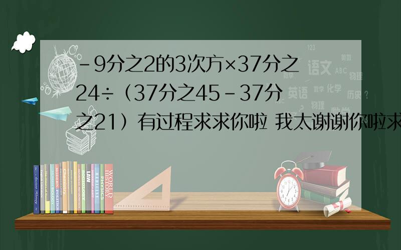 -9分之2的3次方×37分之24÷（37分之45-37分之21）有过程求求你啦 我太谢谢你啦求求了现在急需 明天老师会人求求你啦