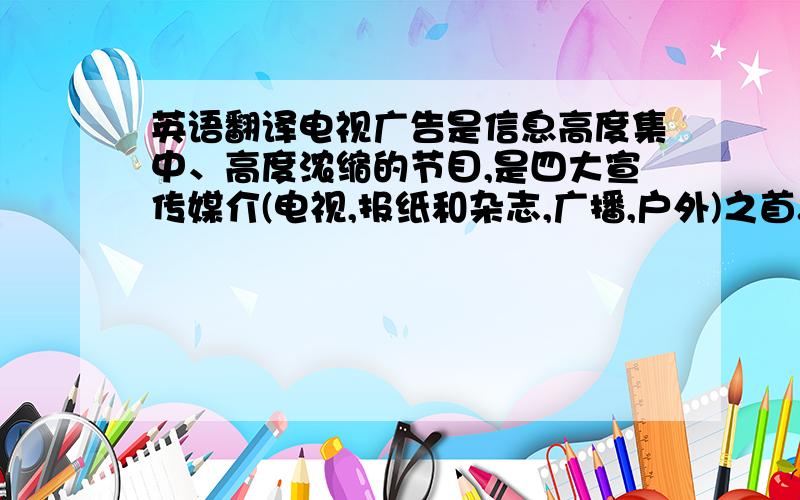 英语翻译电视广告是信息高度集中、高度浓缩的节目,是四大宣传媒介(电视,报纸和杂志,广播,户外)之首.电视是宣传面最广的,兼有报纸、广播和电影的视听特色,以声、像、色兼备,听、视、读