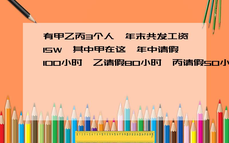 有甲乙丙3个人,年末共发工资15W,其中甲在这一年中请假100小时,乙请假80小时,丙请假50小时,每小时工资15元.甲乙丙各拿工资多少了?