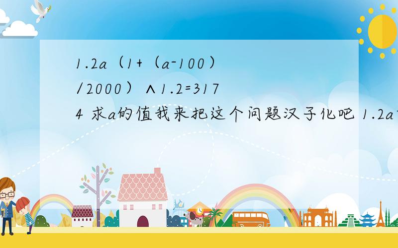 1.2a（1+（a-100）/2000）∧1.2=3174 求a的值我来把这个问题汉子化吧 1.2a乘以大括号1加括号a减100反括号除以2000反括号的一点二次方等于3174，求a的值