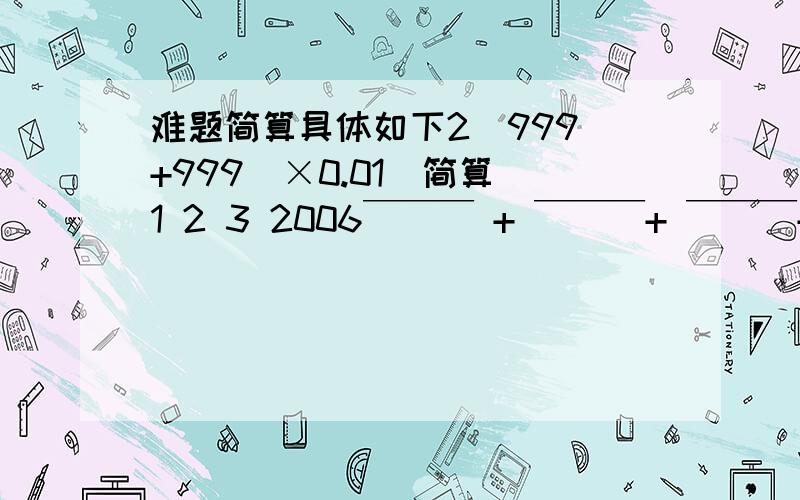 难题简算具体如下2（999 +999）×0.01（简算）1 2 3 2006￣￣￣ + ￣￣￣+ ￣￣￣+ ……+￣￣￣2006 2006 2006 2006第一个是999的2次方下面是2006分之1然后是分之2…………最后一个是2006分之2006是2道题