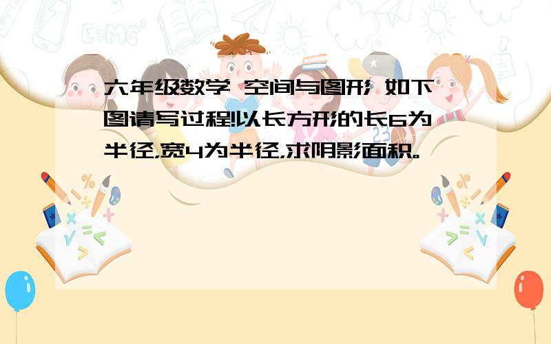 六年级数学 空间与图形 如下图请写过程!以长方形的长6为半径，宽4为半径，求阴影面积。