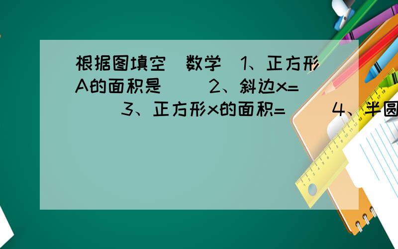 根据图填空（数学）1、正方形A的面积是（ ）2、斜边x=（ ）3、正方形x的面积=（ ）4、半圆x的面积=（ ）