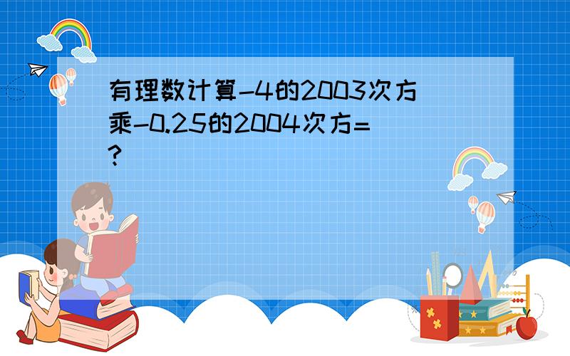 有理数计算-4的2003次方乘-0.25的2004次方=?