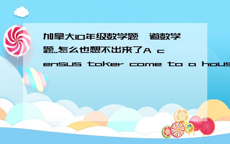 加拿大10年级数学题一道数学题..怎么也想不出来了A census taker came to a house with no one home.He asked a neighbour the ages of the three inhabitants and was told 