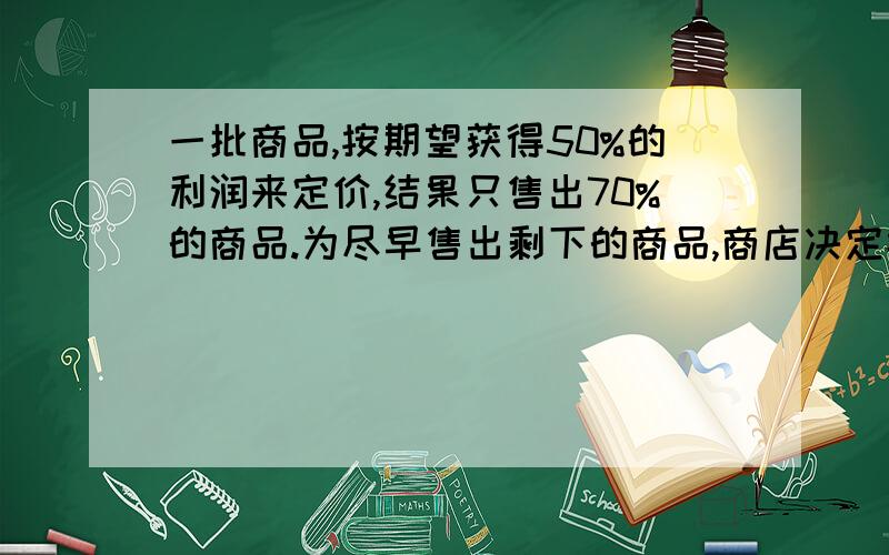 一批商品,按期望获得50%的利润来定价,结果只售出70%的商品.为尽早售出剩下的商品,商店决定按定价打折销售,这样当这批商品全部销售完后,所获得的全部利润,是原来期望利润的82%,问打了多