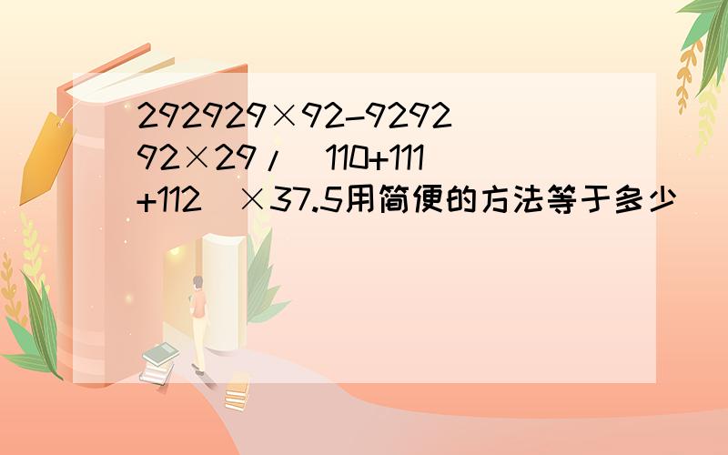 292929×92-929292×29/(110+111+112)×37.5用简便的方法等于多少