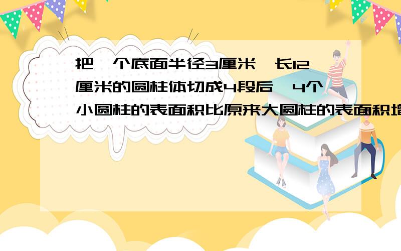 把一个底面半径3厘米,长12厘米的圆柱体切成4段后,4个小圆柱的表面积比原来大圆柱的表面积增加多少平方厘米?