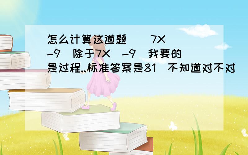 怎么计算这道题    7X（-9）除于7X（-9）我要的是过程..标准答案是81（不知道对不对）