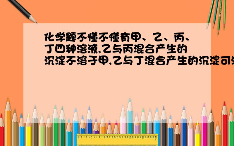 化学题不懂不懂有甲、乙、丙、丁四种溶液,乙与丙混合产生的沉淀不溶于甲,乙与丁混合产生的沉淀可溶于甲.则该溶液组是甲 乙 丙 丁A 盐酸 碳酸钠 氯化钙 硫酸镁B 硝酸 硝酸银 氯化钾 碳酸