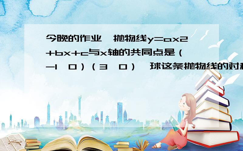 今晚的作业,抛物线y=ax2+bx+c与x轴的共同点是（-1,0）（3,0）,球这条抛物线的对称轴