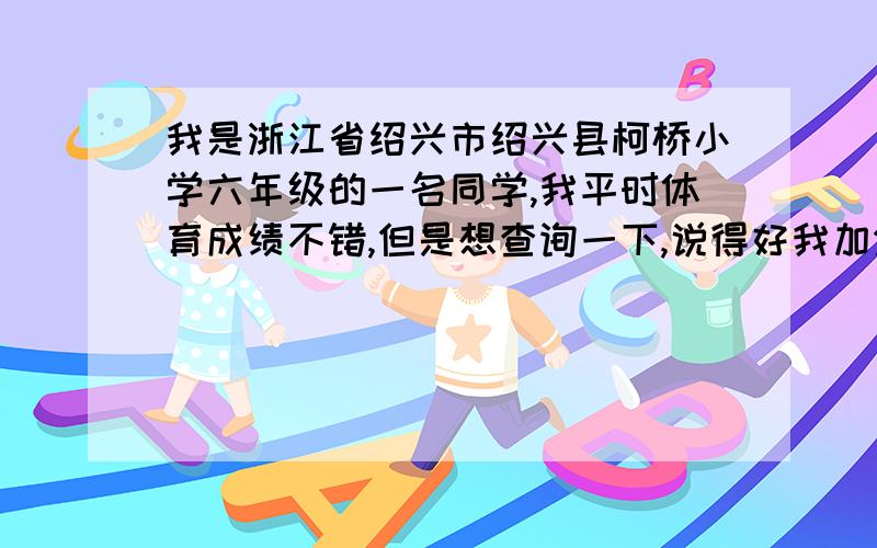 我是浙江省绍兴市绍兴县柯桥小学六年级的一名同学,我平时体育成绩不错,但是想查询一下,说得好我加分.