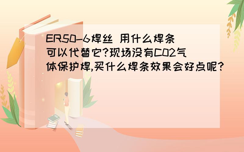 ER50-6焊丝 用什么焊条可以代替它?现场没有C02气体保护焊,买什么焊条效果会好点呢?