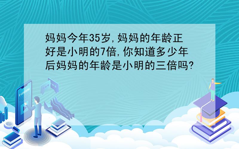 妈妈今年35岁,妈妈的年龄正好是小明的7倍,你知道多少年后妈妈的年龄是小明的三倍吗?