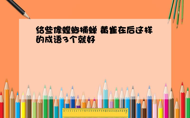 给些像螳螂捕蝉 黄雀在后这样的成语3个就好