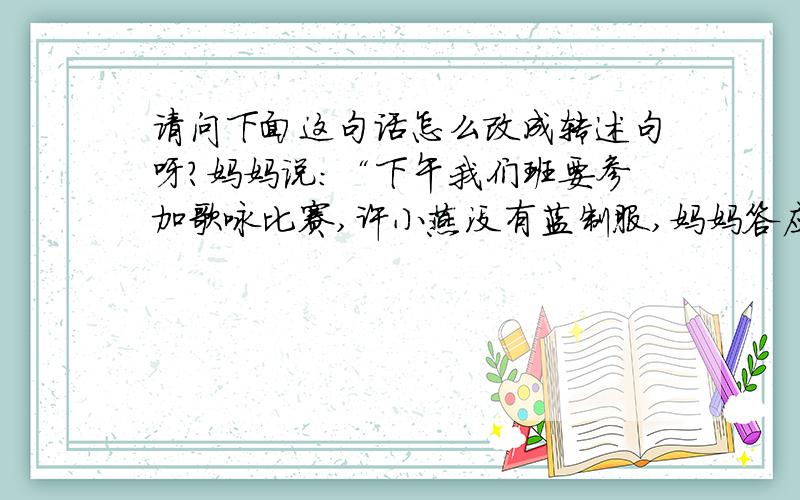 请问下面这句话怎么改成转述句呀?妈妈说：“下午我们班要参加歌咏比赛,许小燕没有蓝制服,妈妈答应把你的借给她.”请速回,