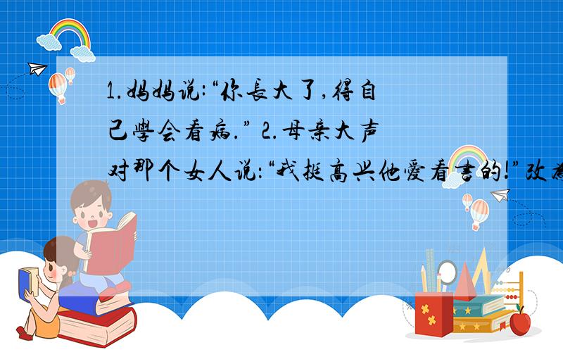 1.妈妈说:“你长大了,得自己学会看病.” 2.母亲大声对那个女人说：“我挺高兴他爱看书的!”改为转述句